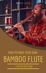 Title: How to Make Your Own Bamboo Flutes: A Step by Step Guide, Author: Marek Gold