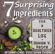 Title: 7 Surprising Ingredients for a Healthier Life: From the International Vegetarian Cuisine, Author: Adrian V. Proca