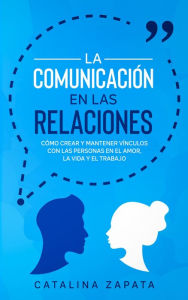 Title: La Comunicación en las Relaciones: Cómo Crear y Mantener Vínculos con las Personas en el Amor, la Vida y el Trabajo, Author: Catalina Zapata