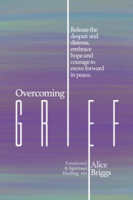 Title: Overcoming Grief: Release the despair and distress, embrace hope and courage to move forward in peace., Author: Alice Briggs