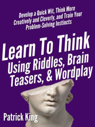 Title: Learn to Think Using Riddles, Brain Teasers, and Wordplay: Develop a Quick Wit, Think More Creatively and Cleverly, and Train your Problem-Solving instincts, Author: Patrick King