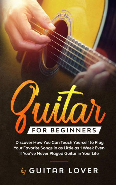 Guitar for Beginners: Discover How You Can Teach Yourself to Play Your Favorite Songs in as Little as 1 Week Even If You've Never Played Guitar in Your Life