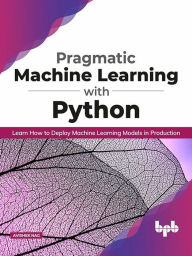 Title: Pragmatic Machine Learning with Python: Learn How to Deploy Machine Learning Models in Production, Author: Avishek Nag