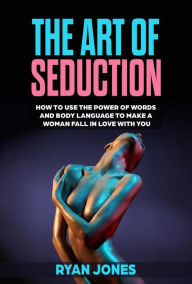 Title: The Art of Seduction. Learn How To Use The Power Of Words And Body Language To Make A Woman Fall In Love With You, Author: Ryan Jones