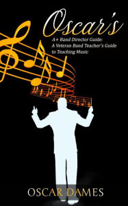 Title: Oscar's A+ Band Director Guide: A Veteran Band Teacher's Guide to Teaching Music, Author: Oscar Dames