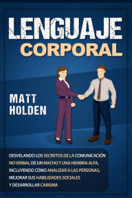 Title: Lenguaje corporal: Desvelando los secretos de la comunicación no verbal de un macho y una hembra alfa, incluyendo cómo analizar a las personas, mejorar sus habilidades sociales y desarrollar carisma, Author: Matt Holden