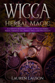 Title: Wicca Herbal Magic: A Complete Beginner's Guide to Wiccan Herbal Magic, Essential Oils, Herbal Spells and Witchcraft, Author: Lauren Lauson