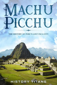 Title: MACHU PICCHU:The History of Peru's Lost Inca City, Author: History Titans