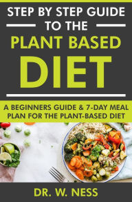 Title: Step by Step Guide to the Plant Based Diet: A Beginners Guide and 7-Day Meal Plan for the Plant Based Diet, Author: Dr. W. Ness