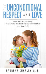 Title: The Unconditional Respect and Love: How Positive Parenting Can Elevate the Relationship Between Your and Your Child, Author: Laurena Charley