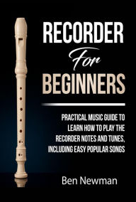 Title: Recorder For Beginners: Practical Music Guide To Learn How To Play The Recorder Notes And Tunes, Including Easy Popular Songs, Author: Ben Newman