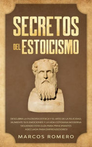 Title: Secretos del Estoicismo: Descubra la Filosofía Estoica y el Arte de la Felicidad; ¡Aumente sus Emociones y la Vida Cotidiana Moderna Siguiendo esta Guía para Principiantes Adecuada para Emprendedores!, Author: Marcos Romero