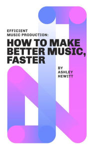 Title: Efficient Music Production: How To Make Better Music, Faster, Author: Ashley Hewitt