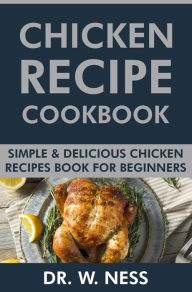 Title: Chicken Recipe Cookbook: Simple & Delicious Chicken Recipes Book for Beginners., Author: Dr. W. Ness