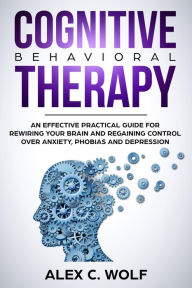 Title: Cognitive Behavioral Therapy: An Effective Practical Guide for Rewiring Your Brain and Regaining Control Over Anxiety, Phobias, and Depression, Author: Alex C. Wolf