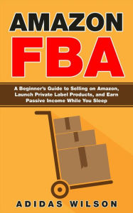 Title: Amazon FBA - A Beginner's Guide to Selling on Amazon, Launch Private Label Products, and Earn Passive Income While You Sleep, Author: Adidas Wilson