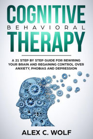 Title: Cognitive Behavioral Therapy: A 21 Step by Step Guide for Rewiring your Brain and Regaining Control Over Anxiety, Phobias, and Depression, Author: Alex C. Wolf