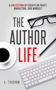 Title: The Author Life: A Collection of Essays on Craft, Marketing, and Mindset, Author: J. Thorn