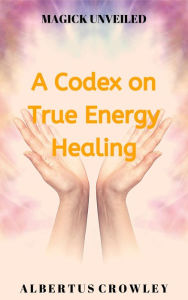 Title: A Codex on True Energy Healing (Magick Unveiled, #5), Author: Albertus Crowley