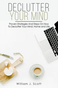 Title: Declutter Your Mind : Proven Strategies And Steps On How To Declutter Your Mind, Home And Life, Author: William J. Scott