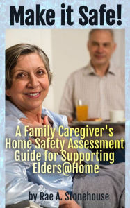 Title: Make it Safe! A Family Caregiver's Home Safety Assessment Guide for Supporting Elders@Home, Author: Rae A. Stonehouse