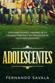 Title: Adolescentes: Guía para padres y madres de la crianza positiva y sin perjuicios de hijos adolescentes, Author: Fernando Savala