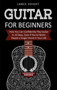 Title: Guitar for Beginners: How You Can Confidently Play Guitar In 10 Days, Even If You've Never Played a Single Chord In Your Life, Author: Lance Voight