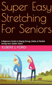 Title: Super Easy Stretching For Seniors. A Beginners Guide to Staying Strong, Stable, & Flexible During Your Golden Years!, Author: Elbert J. Ford