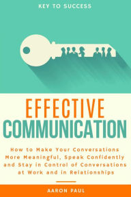 Title: Effective Communication: How to Make Your Conversations More Meaningful, Speak Confidently and Stay in Control of Conversations at Work and in Relationships, Author: Aaron Paul