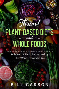 Title: Thrive! Plant-Based Diets and Whole Foods - A 3-Step Guide to Eating Healthy That Won't Overwhelm You, Author: Bill Carson