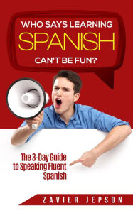 Title: Who Says Learning Spanish Can't Be Fun: The 3 Day Guide to Speaking Fluent Spanish, Author: Zavier Jepson