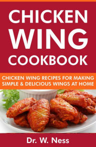 Title: Chicken Wing Cookbook: Chicken Wing Recipes for Making Simple & Delicious Wings at Home, Author: Dr. W. Ness