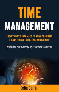 Title: Time Management: How to Use Visual Maps to Solve Problems & Hack Productivity, Time Management (Increase Productivity and Achieve Success), Author: Delia Carroll