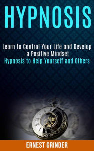 Title: Hypnosis: Learn to Control Your Life and Develop a Positive Mindset (Hypnosis to Help Yourself and Others), Author: Ernest Grinder