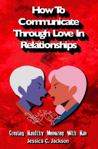 Title: How To Communicate Through Love In Relationships (Couples Essential Marriage Communication Skills, #1), Author: Jessica C. Jackson