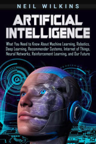 Title: Artificial Intelligence: What You Need to Know About Machine Learning, Robotics, Deep Learning, Recommender Systems, Internet of Things, Neural Networks, Reinforcement Learning, and Our Future, Author: Neil Wilkins