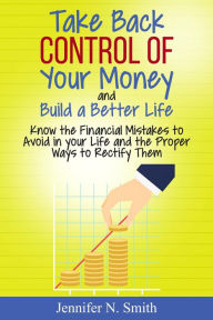 Title: Take Back Control Of Your Money and Build a Better Life - Know the Financial Mistakes to Avoid in your Life and the Proper Ways to Rectify Them, Author: Jennifer N. Smith