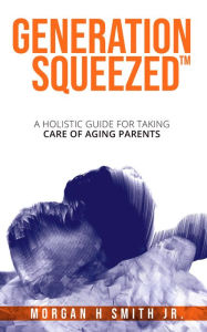 Title: Generation Squeezed : A Holistic Guide For Taking Care Of Aging Parents, Author: Morgan H Smith