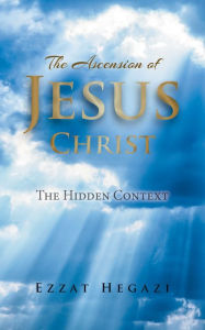 Title: The Ascension of Jesus Christ: The Hidden Context, Author: Ezzat Hegazi