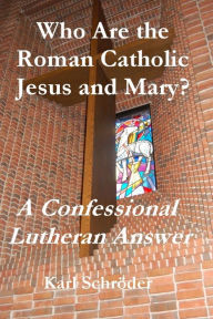 Title: Who Are the Roman Catholic Jesus and Mary? A Confessional Lutheran Answer, Author: Karl Schröder