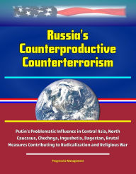 Title: Russia's Counterproductive Counterterrorism: Putin's Problematic Influence in Central Asia, North Caucasus, Chechnya, Ingushetia, Dagestan, Brutal Measures Contributing to Radicalization and Religious War, Author: Progressive Management