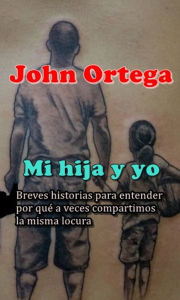 Title: Mi Hija y Yo. Breves Historias Para Entender Por Qué A Veces Compartimos La Misma Locura, Author: John Ortega