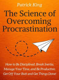 Title: The Science of Overcoming Procrastination: How to Be Disciplined, Break Inertia, Manage Your Time, and Be Productive. Get Off Your Butt and Get Things Done!, Author: Patrick King