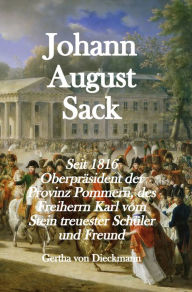 Title: Johann August Sack: Seit 1816 Oberpräsident der Provinz Pommern, des Freiherrn Karl vom Stein treuester Schüler und Freund, Author: Gertha von Dieckmann