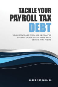 Title: Tackle Your Payroll Tax Debt: Proven Strategies Every Sub-Contractor Business Owner Should Know While Dealing With the IRS, Author: Jacob Merkley