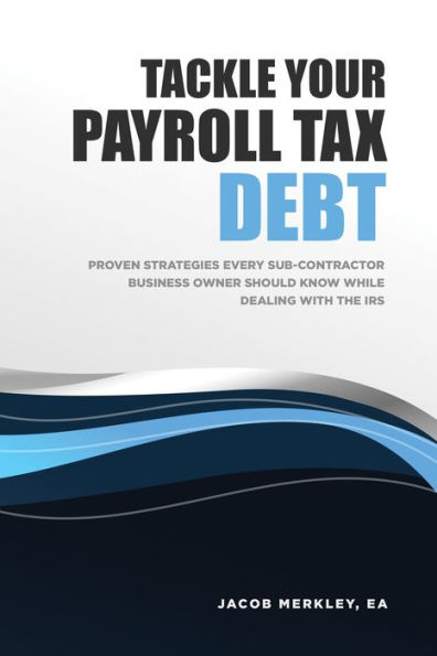 Tackle Your Payroll Tax Debt: Proven Strategies Every Sub-Contractor Business Owner Should Know While Dealing With the IRS