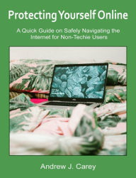 Title: Protecting Yourself Online: A Quick Guide on Safely Navigating the Internet for Non-Techie Users, Author: Andrew J. Carey