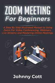 Title: Zoom Meeting For Beginners: A Step by Step Illustrated Manual to Using Zoom for Video Conferencing, Webinars, Live Streams and Mastering Online Meetings, Author: Johnny Cott