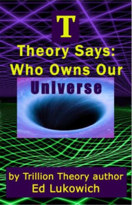 Title: T Theory Says: Who Owns Our Universe, Author: Ed Lukowich