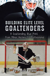 Title: Building Elite Level Goaltenders: A Goaltending Blue Print From Minor Hockey to Professional, Author: Pasco Valana